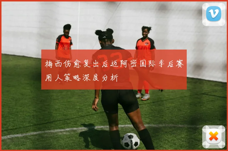 梅西伤愈复出后迈阿密国际季后赛用人策略深度分析