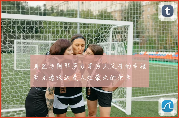 库里与阿耶莎分享为人父母的幸福时光感叹这是人生最大的荣幸