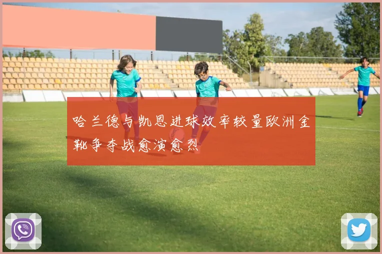 哈兰德与凯恩进球效率较量欧洲金靴争夺战愈演愈烈